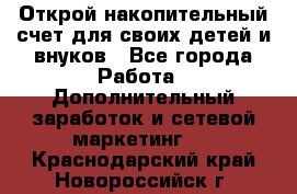 Открой накопительный счет для своих детей и внуков - Все города Работа » Дополнительный заработок и сетевой маркетинг   . Краснодарский край,Новороссийск г.
